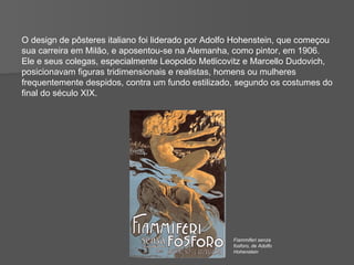 O design de pôsteres italiano foi liderado por Adolfo Hohenstein, que começou sua carreira em Milão, e aposentou-se na Alemanha, como pintor, em 1906. Ele e seus colegas, especialmente Leopoldo Metlicovitz e Marcello Dudovich, posicionavam figuras tridimensionais e realistas, homens ou mulheres frequentemente despidos, contra um fundo estilizado, segundo os costumes do final do século XIX. Fiammiferi senza fosforo, de Adolfo Hohenstein 