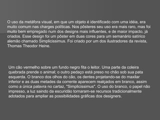 O uso da metáfora visual, em que um objeto é identificado com uma idéia, era  muito comum nas charges políticas. Nos pôsteres seu uso era mais raro, mas foi muito bem empregado num dos designs mais influentes, e de maior impacto, já criados. Esse design foi um pôster em duas cores para um semanário satírico alemão chamado Simplicissimus. Foi criado por um dos ilustradores da revista, Thomas Theodor Heine. Um cão vermelho sobre um fundo negro fita o leitor. Uma parte da coleira quebrada prende o animal; o outro pedaço está preso no chão sob sua pata esquerda. O branco dos olhos do cão, os dentes projetando-se do maxilar inferior e as duas metades da corrente aparecem realçados em branco, assim como a única palavra no cartaz, "Simplicissimus". O uso do branco, o papel não impresso, a luz saindo da escuridão tornaram-se recursos tradicionalmente adotados para ampliar as possibilidades gráficas dos designers. 