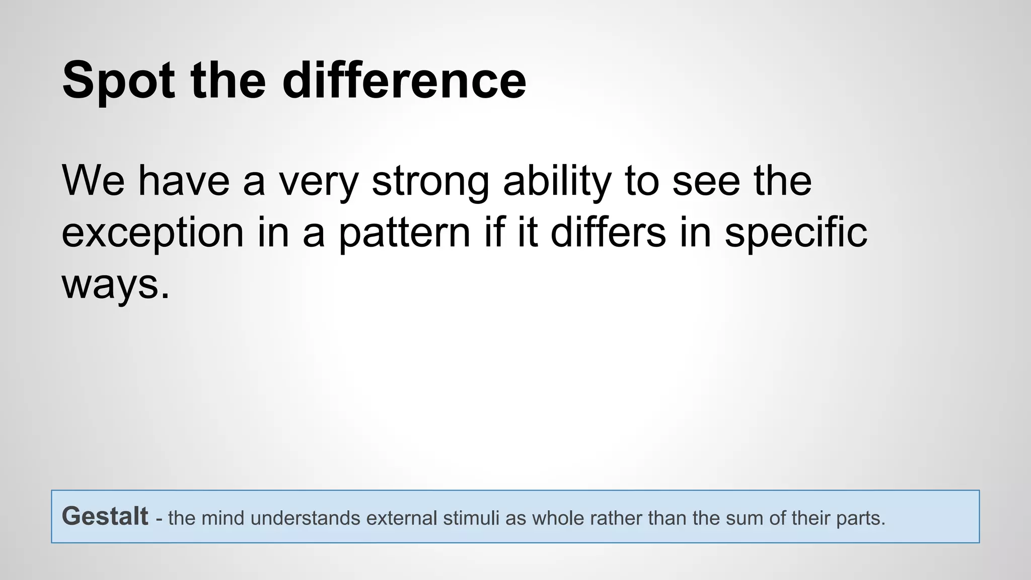 Spot the difference
We have a very strong ability to see the
exception in a pattern if it differs in specific
ways.
Gestalt - the mind understands external stimuli as whole rather than the sum of their parts.
 