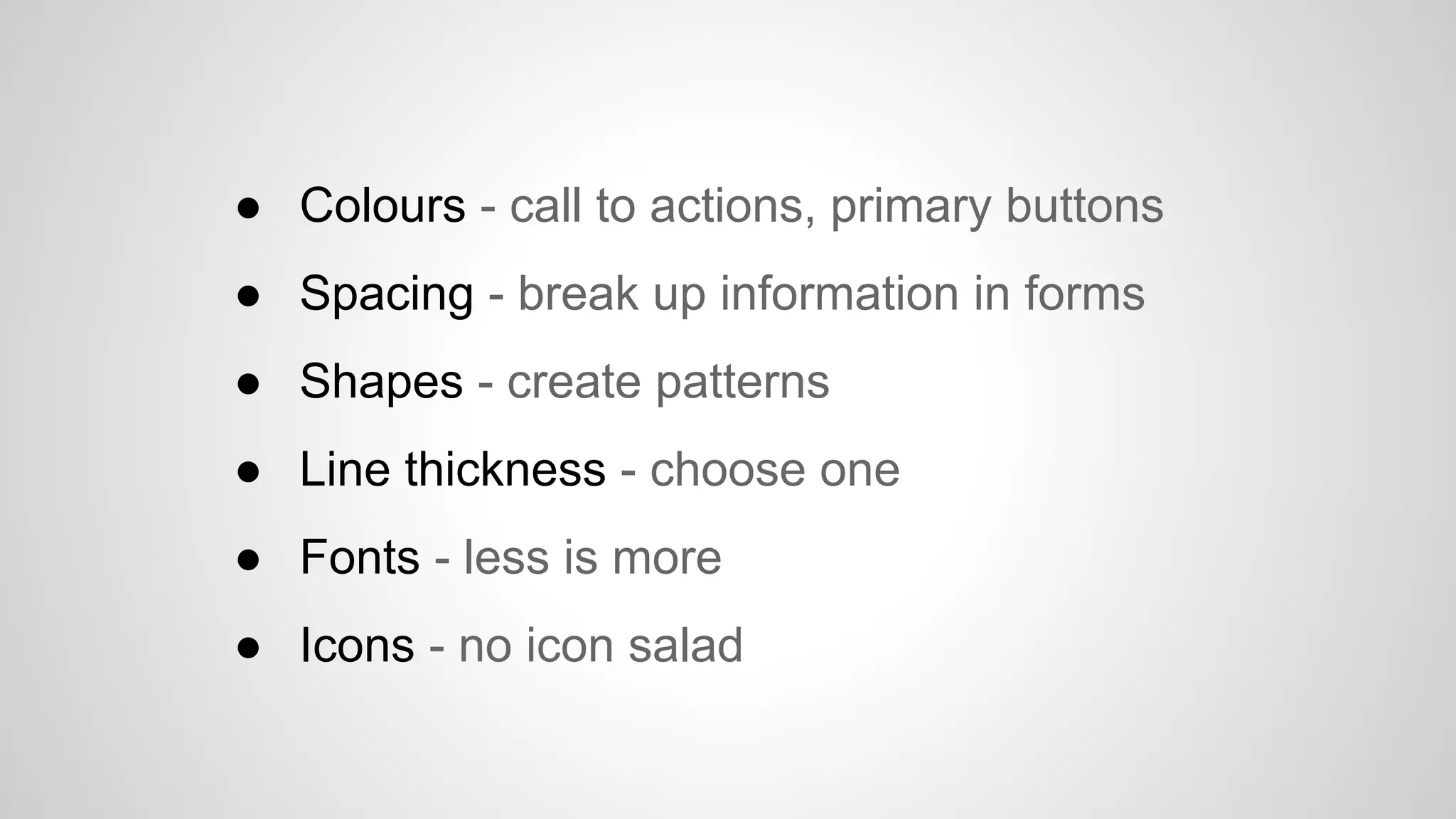 ● Colours - call to actions, primary buttons
● Spacing - break up information in forms
● Shapes - create patterns
● Line thickness - choose one
● Fonts - less is more
● Icons - no icon salad
 