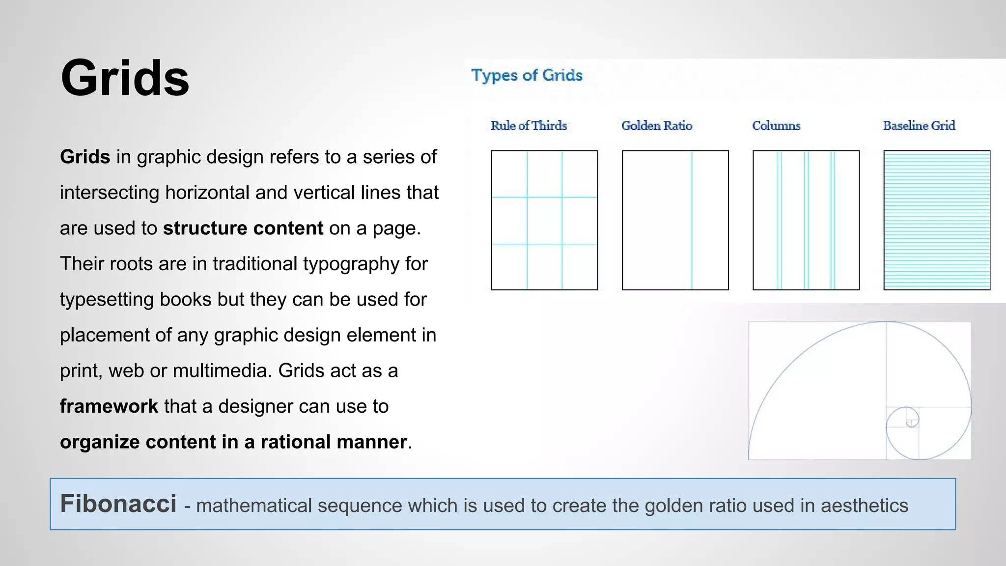 Grids
Grids in graphic design refers to a series of
intersecting horizontal and vertical lines that
are used to structure content on a page.
Their roots are in traditional typography for
typesetting books but they can be used for
placement of any graphic design element in
print, web or multimedia. Grids act as a
framework that a designer can use to
organize content in a rational manner.
Fibonacci - mathematical sequence which is used to create the golden ratio used in aesthetics
 
