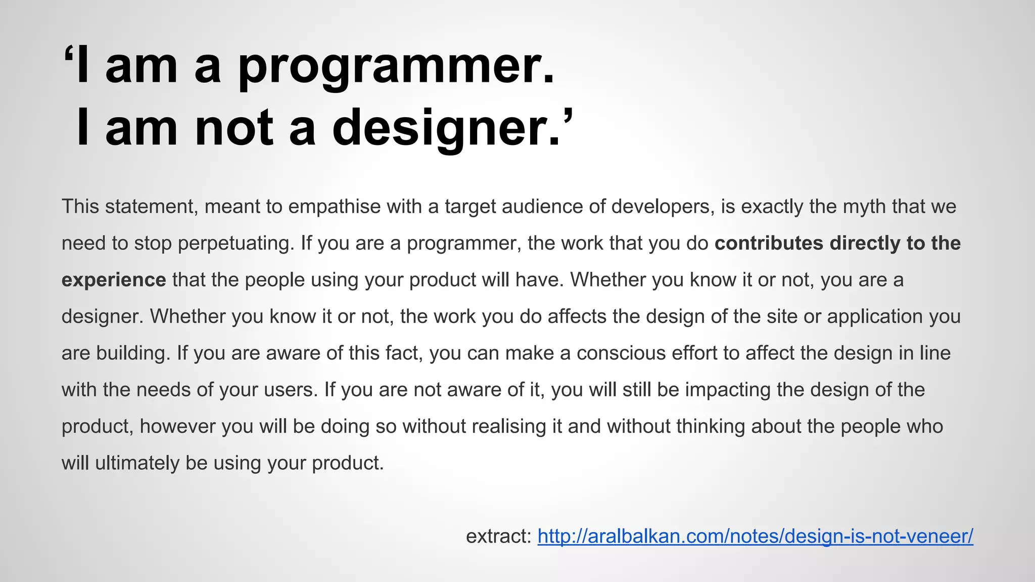‘I am a programmer.
I am not a designer.’
This statement, meant to empathise with a target audience of developers, is exactly the myth that we
need to stop perpetuating. If you are a programmer, the work that you do contributes directly to the
experience that the people using your product will have. Whether you know it or not, you are a
designer. Whether you know it or not, the work you do affects the design of the site or application you
are building. If you are aware of this fact, you can make a conscious effort to affect the design in line
with the needs of your users. If you are not aware of it, you will still be impacting the design of the
product, however you will be doing so without realising it and without thinking about the people who
will ultimately be using your product.
extract: http://aralbalkan.com/notes/design-is-not-veneer/
 