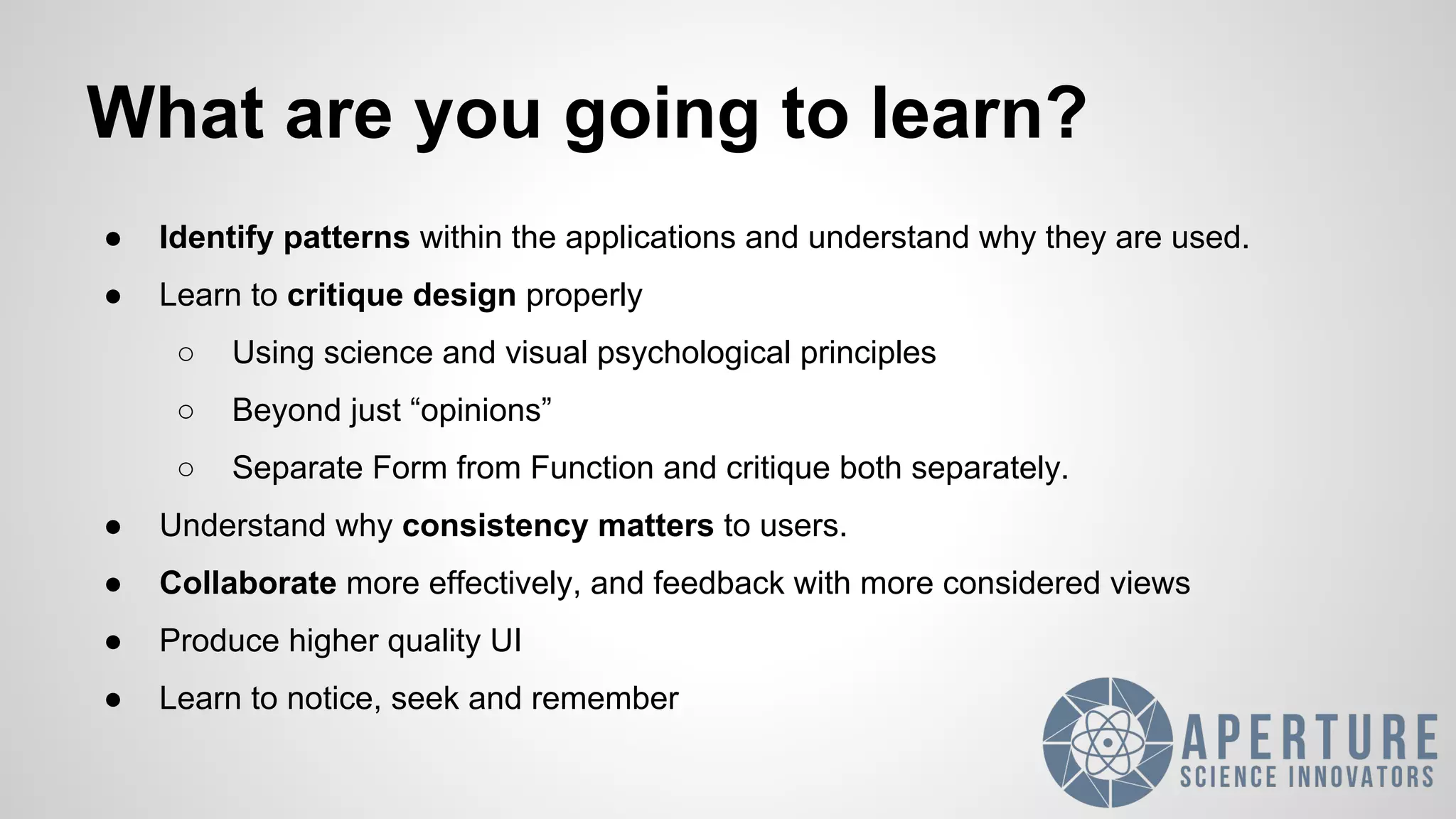 What are you going to learn?
● Identify patterns within the applications and understand why they are used.
● Learn to critique design properly
○ Using science and visual psychological principles
○ Beyond just “opinions”
○ Separate Form from Function and critique both separately.
● Understand why consistency matters to users.
● Collaborate more effectively, and feedback with more considered views
● Produce higher quality UI
● Learn to notice, seek and remember
 