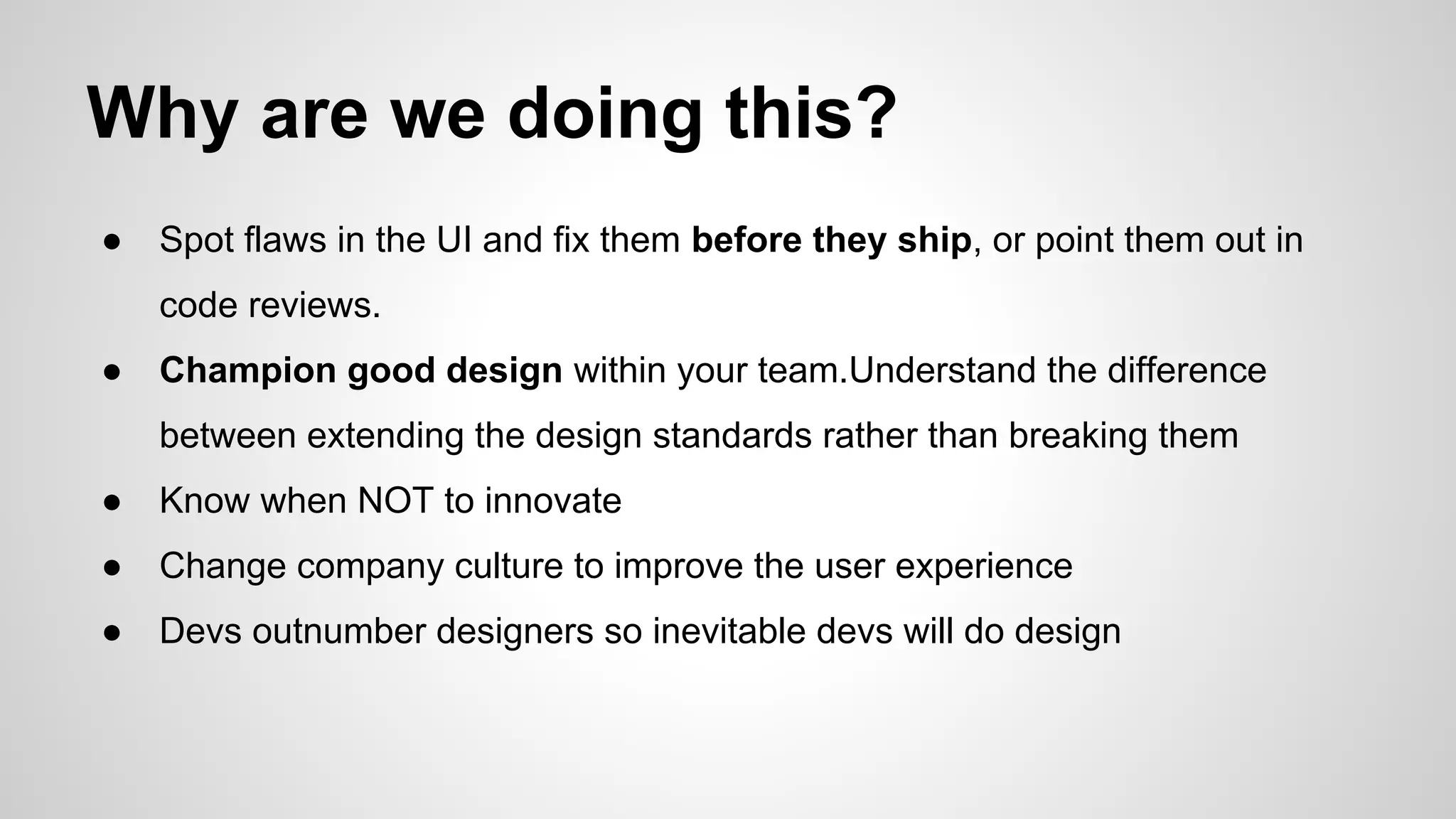 Why are we doing this?
● Spot flaws in the UI and fix them before they ship, or point them out in
code reviews.
● Champion good design within your team.Understand the difference
between extending the design standards rather than breaking them
● Know when NOT to innovate
● Change company culture to improve the user experience
● Devs outnumber designers so inevitable devs will do design
 