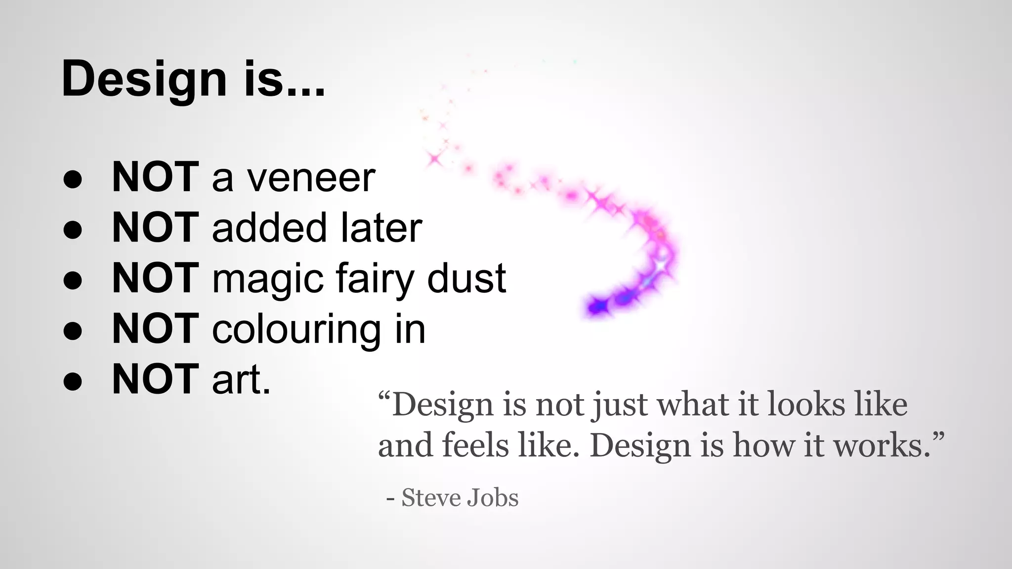 Design is...
● NOT a veneer
● NOT added later
● NOT magic fairy dust
● NOT colouring in
● NOT art.
“Design is not just what it looks like
and feels like. Design is how it works.”
- Steve Jobs
 