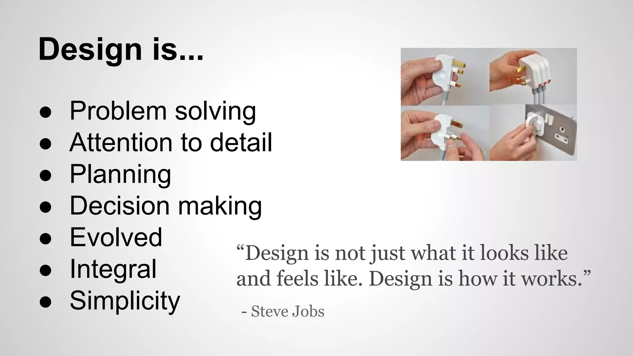 Design is...
● Problem solving
● Attention to detail
● Planning
● Decision making
● Evolved
● Integral
● Simplicity
“Design is not just what it looks like
and feels like. Design is how it works.”
- Steve Jobs
 