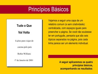 Princípios Básicos Vejamos a seguir uma capa de um  relatório comum (e sem criatividade):  centralizada, com espaços iguais para  preencher a página. Se você não soubesse  ler em português, pensaria que são seis  tópicos separados na página, pois cada  linha parece ser um elemento individual. Tudo o Que Vai Volta Lições para viajar de carona pelo país Robin Willians 1º de Janeiro de 2001 A seguir aplicaremos os quatro princípios básicos, acompanhando os resultados: 