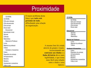 Proximidade -  CD-ROMs CD-ROMs CDs para crianças CDs educacionais CDs de lazer Discos laser -  Educacional Aprendizado inicial Idiomas Ciências Matemática -  Material do Professor Livros Material do professor Vídeos -  Hardware e Acessórios Cabos Dispositivo de entrada Armazenamento Memória Modems Impressoras e acessórios Vídeo e som O maior problema desta lista é que  tudo está próximo de tudo , dificultando uma relação ou organização. CD ROMs Educacional Material do Professor Hardware & Acessórios CD ROMs CDs para crianças CDs educacionais CDs de lazer Discos laser Idiomais Ciências Matemática Livros Material do professor Vídeos Cabos Dispositivo de entrada Armazenamento Memória Modems Impressoras e acessórios Vídeo e som A mesma lista foi criada através de grupos visuais. Acrescentando um  contraste aos títulos  e a  linha divisória  dá-se mais legibilidade, o que torna mais fácil uma relação entre o título e seus tópicos. 