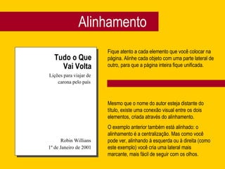 Alinhamento Tudo o Que Vai Volta Lições para viajar de carona pelo país Robin Willians 1º de Janeiro de 2001 Fique atento a cada elemento que você colocar na página. Alinhe cada objeto com uma parte lateral de outro, para que a página inteira fique unificada. Mesmo que o nome do autor esteja distante do título, existe uma conexão visual entre os dois elementos, criada através do alinhamento. O exemplo anterior também está alinhado: o alinhamento é a centralização. Mas como você pode ver, alinhando à esquerda ou à direita (como este exemplo) você cria uma lateral mais marcante, mais fácil de seguir com os olhos. 