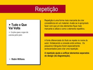 Repetição Tudo o Que Vai Volta Lições para viajar de carona pelo país Robin Willians Repetição é uma forma mais marcante de criar consistência em um material. Avalie se é apropriado fazer com que um dos elementos fique mais marcante e utilize-o como o elemento repetitivo. A fonte diferenciada do título se repete no nome do autor, fortalecendo a conexão entre ambos.  Os pequenos triângulos foram especialmente acrescentados para criar uma repetição.  A repetição ajuda a unificar elementos separados do design (da diagramação). 