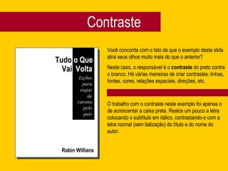 Contraste Robin Willians Você concorda com o fato de que o exemplo deste slide atrai seus olhos muito mais do que o anterior? Neste caso, o responsável é o  contraste  do preto contra o branco. Há várias maneiras de criar contrastes: linhas, fontes, cores, relações espaciais, direções, etc. O trabalho com o contraste neste exemplo foi apenas o de acrescentar a caixa preta. Realce um pouco a letra colocando o subtítulo em itálico, contrastando-o com a letra normal (sem italização) do título e do nome do autor.  Tudo  o Que Vai  Volta Lições para viajar de carona pelo país 