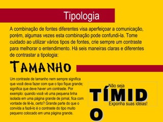 Tipologia A combinação de fontes diferentes visa aperfeiçoar a comunicação, porém, algumas vezes esta combinação pode confundi-la. Tome cuidado ao utilizar vários tipos de fontes, crie sempre um contraste para melhorar o entendimento. Há seis maneiras claras e diferentes de contrastar a tipologia: Não seja TÍMIDO Exponha suas idéias! Um contraste de tamanho nem sempre significa que você deva fazer com que o tipo fique grande; significa que deve haver um contraste. Por exemplo: quando você vê uma pequena linha isolada em uma página grande de jornal, fica com vontade de lê-la, certo? Grande parte do que o convida a fazê-lo é o contraste do tipo muito pequeno colocado em uma página grande. 