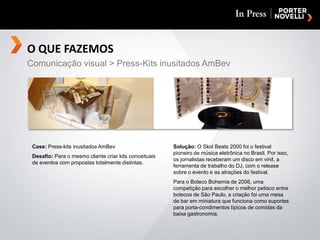 O QUE FAZEMOSComunicação visual > Press-Kits inusitados AmBevCase: Press-kits inusitados AmBevDesafio: Para o mesmo cliente criar kits conceituais de eventos com propostas totalmente distintas.Solução: O Skol Beats 2000 foi o festival pioneiro de música eletrônica no Brasil. Por isso, os jornalistas receberam um disco em vinil, a ferramenta de trabalho do DJ, com o release sobre o evento e as atrações do festival.Para o Boteco Bohemia de 2006, uma competição para escolher o melhor petisco entre botecos de São Paulo, a criação foi uma mesa de bar em miniatura que funciona como suportes para porta-condimentos típicos de comidas da baixa gastronomia.