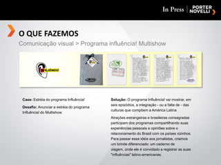 O QUE FAZEMOSComunicação visual > Programa influência! MultishowCase: Estréia do programa Influência!Desafio: Anunciar a estréia do programa Influência! do Multishow.Solução: O programa Influência! vai mostrar, em seis episódios, a integração - ou a falta de - das culturas que compõem a América Latina.Atrações estrangeiras e brasileiras consagradas participam dos programas compartilhando suas experiências pessoais e opiniões sobre o relacionamento do Brasil com os países vizinhos. Para passar essa idéia aos jornalistas, criamos um brinde diferenciado: um caderno de viagem, onde ele é convidado a registrar as suas "influências" latino-americanas.