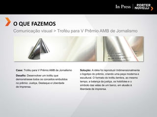 O QUE FAZEMOSComunicação visual > Troféu para V Prêmio AMB de JornalismoCase: Troféu para V Prêmio AMB de Jornalismo Desafio: Desenvolver um troféu que demonstrasse todos os conceitos embutidosno prêmio: Justiça, Destaque e Liberdadede Imprensa.Solução: A idéia foi reproduzir tridimensionalmente o logotipo do prêmio, criando uma peça moderna e escultural. O formato do troféu lembra, ao mesmo tempo, a balança da justiça, os holofotes e o símbolo das velas de um barco, em alusão à liberdade de imprensa.