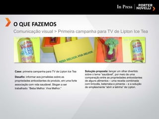 O QUE FAZEMOSComunicação visual > Primeira campanha para TV de Lipton Ice TeaCase: primeira campanha para TV de Lipton Ice TeaDesafio: informar aos jornalistas sobre as propriedades antioxidantes do produto, em uma forte associação com vida saudável. Slogan a ser trabalhado: “Beba Melhor. Viva Melhor.”Solução proposta: lançar um olhar divertido sobre o tema “saudável”, por meio de uma comparação entre as propriedades antioxidantes de alguns alimentos – uma receita combinada com brócolis, beterraba e pimenta – e a solução de simplesmente “abrir a latinha” de Lipton.