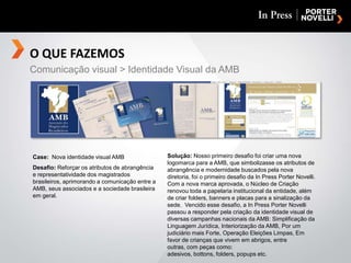O QUE FAZEMOSComunicação visual > Identidade Visual da AMBSolução: Nosso primeiro desafio foi criar uma nova logomarca para a AMB, que simbolizasse os atributos de abrangência e modernidade buscados pela nova diretoria, foi o primeiro desafio da In Press Porter Novelli.  Com a nova marca aprovada, o Núcleo de Criação renovou toda a papelaria institucional da entidade, além de criar folders, banners e placas para a sinalização da sede.  Vencido esse desafio, a In Press Porter Novelli passou a responder pela criação da identidade visual de diversas campanhas nacionais da AMB: Simplificação da Linguagem Jurídica, Interiorização da AMB, Por um judiciário mais Forte, Operação Eleições Limpas, Em favor de crianças que vivem em abrigos, entre outras, com peças como: adesivos, bottons, folders, popups etc.Case:  Nova identidade visual AMBDesafio: Reforçar os atributos de abrangência e representatividade dos magistrados brasileiros, aprimorando a comunicação entre a AMB, seus associados e a sociedade brasileira em geral.
