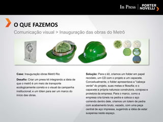 O QUE FAZEMOSComunicação visual > Inauguração das obras do MetrôCase: Inauguração obras Metrô RioDesafio: Criar um press kit integrando a ideia de que o metrô é um meio de transporte ecologicamente correto e o visual da campanha institucional; e um tóten para ser um marco do início das obras.Solução: Para o kit, criamos um folder em papel reciclato, um CD com o projeto e um capacete. Conceitualmente, o folder apresentava a "cabeça verde" do projeto, suas metas e filosofia; e o capacete a própria natureza construtora, corajosa e protetora da empresa. Para o marco, como a empresa cria túneis na pedra e coloca o aço correndo dentro dele, criamos um totem de pedra com acabamento bruto, vazado, com uma peça central de aço impressa, sugerindo a idéia de estar suspensa neste espaço.