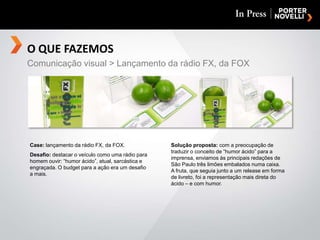 O QUE FAZEMOSComunicação visual > Lançamento da rádio FX, da FOXCase: lançamento da rádio FX, da FOX.Desafio: destacar o veículo como uma rádio para homem ouvir: “humor ácido”, atual, sarcástica e engraçada. O budget para a ação era um desafioa mais.Solução proposta: com a preocupação de traduzir o conceito de “humor ácido” para a imprensa, enviamos às principais redações de São Paulo três limões embalados numa caixa.A fruta, que seguia junto a um release em forma de livreto, foi a representação mais direta do ácido – e com humor.