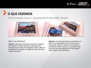 O QUE FAZEMOSComunicação visual > lançamento Freios ABS, BoschCase: Freios ABS BoschDesafio: Colocá-lo na pauta da imprensa e destacar seu benefício: melhor controle do carro pelo não travamento das rodas em frenagens bruscas, além da possibilidade de desviar de obstáculos caso não haja espaço para parar.Solução: Press-kit para ilustrar os benefícios do ABS. Uma caixa réplica de um monitor de um computador. Dentro, o brinde  foi um joystick, o controle do mundo virtual. Já o controle da vida real eram os press-releases com informações sobre o ABS e seus benefícios.
