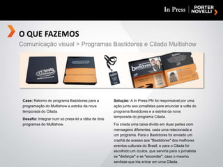O QUE FAZEMOSComunicação visual > Programas Bastidores e Cilada MultishowCase: Retorno do programa Bastidores para a programação do Multishow e estréia da nova temporada do Cilada.Desafio: Integrar num sópress kit a idéia de dois programas do Multishow.Solução: A In Press PN foi responsável por uma ação junto aos jornalistas para anunciar a volta do programa Bastidores e a estréia da nova temporada do programa Cilada.Foi criada uma caixa divida em duas partes com mensagens diferentes, cada uma relacionada a um programa. Para o Bastidores foi enviado um crachá de acesso aos "Bastidores" dos melhores eventos culturais do Brasil, e para o Cilada foi escolhido um óculos, que serviria para o jornalista se "disfarçar" e se "esconder", caso o mesmo sentisse que iria entrar em uma Cilada.