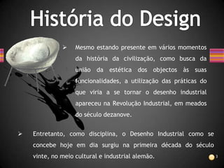     Mesmo estando presente em vários momentos
                   da história da civilização, como busca da
                   união da estética dos objectos às suas
                   funcionalidades, a utilização das práticas do
                   que viria a se tornar o desenho industrial
                   apareceu na Revolução Industrial, em meados
                   do século dezanove.


   Entretanto, como disciplina, o Desenho Industrial como se
    concebe hoje em dia surgiu na primeira década do século
    vinte, no meio cultural e industrial alemão.                   3
 