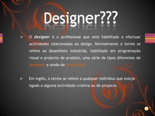    O designer é o profissional que está habilitado a efectuar
    actividades relacionadas ao design. Normalmente o termo se
    refere ao desenhista industrial, habilitado em programação
    visual e projecto de produto, uma série de tipos diferentes de
    designers e ainda de projectista.


   Em inglês, o termo se refere a qualquer indivíduo que esteja
    ligado a alguma actividade criativa ou de projecto.




                                                                     5
 