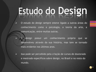    O estudo do design sempre esteve ligado a outras áreas do
    conhecimento como a psicologia, a teoria da arte, a
    comunicação, entre muitas outras.

   O   design   possui   um   conhecimento    próprio   que   se
    desenvolveu através da sua história, mas tem se tornado
    mais evidente nos últimos anos.


   Isso pode ser percebido pela criação de cursos de doutorado
    e mestrado específicos sobre design, no Brasil e no resto do
    mundo.
                                                                    6
 