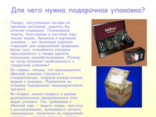 Для чего нужна подарочная упаковка? Товары, поступающие сегодня на прилавки магазинов, казалось бы, отлично упакованы. Полимерные пакеты, пластиковая и жестяная тара, тканые мешки, бумажная и картонная упаковка — вот неполный перечень «одежды» для современной продукции. Более того, способность упаковки «рассказывать» о товаре сделала возможным самообслуживание. Почему же тогда возникает необходимость в подарочной упаковке? Во-первых, потому, что производители обычной упаковки стремятся к стандартизации, создавая универсальные формы и размеры. Подарочная же упаковка подчеркивает индивидуальность презента. Во-вторых, можно говорить о разном функциональном предназначении этих видов упаковок. Так, требования к обычной таре — защита товара, простота в распаковывании, возможность легкого перемещения, назначение же подарочной упаковки — украсить предмет, создать настроение. 