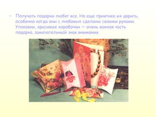 Получать подарки любят все. Но еще приятнее их дарить, особенно когда они с любовью сделаны своими руками. Упаковки, красивые коробочки — очень важная часть подарка, замечательный знак внимания.  