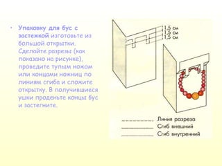 Упаковку для бус с застежкой  изготовьте из большой открытки. Сделайте разрезы (как показано на рисунке), проведите тупым ножом или концами ножниц по линиям сгиба и сложите открытку. В получившиеся ушки проденьте концы бус и застегните. 