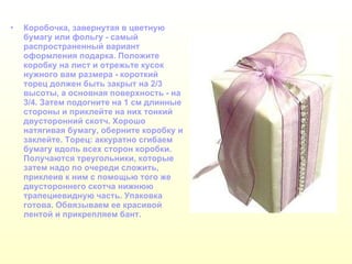 Коробочка, завернутая в цветную бумагу или фольгу - самый распространенный вариант оформления подарка. Положите коробку на лист и отрежьте кусок нужного вам размера - короткий торец должен быть закрыт на 2/3 высоты, а основная поверхность - на 3/4. Затем подогните на 1 см длинные стороны и приклейте на них тонкий двусторонний скотч. Хорошо натягивая бумагу, оберните коробку и заклейте. Торец: аккуратно сгибаем бумагу вдоль всех сторон коробки. Получаются треугольники, которые затем надо по очереди сложить, приклеив к ним с помощью того же двустороннего скотча нижнюю трапециевидную часть. Упаковка готова. Обвязываем ее красивой лентой и прикрепляем бант.   