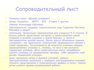 Сопроводительный лист Название темы: «Дизайн упаковки» Автор: Студентка  МПГУ  ХГФ  3 курса 2 группы  Ковшар Александра Сергеевна Преподаватель: кандидат педагогических наук Гудилина Светлана Ивановна и доцент  Аннотация: презентация предназначена для учащихся 5-9 классов. В начале работы представлен материал о происхождении самой упаковки и дизайна упаковки в школе Баухауз, а также о преподавателях данной школы. Далее дается объяснение термина «упаковка», как привлекают покупателей производители именно к своей продукции. Рассказывается об искусстве упаковки подарка, предназначении упаковки и, наконец, из чего и как делается подарочная упаковка. Дети самостоятельно могут попробовать сделать упаковку по приведенному примеру, либо придумать свой дизайн подарочной упаковки. Цель:   рассказать детям о дизайне упаковки, развить пространственное мышление с помощью конструирования упаковок, уточнить представления о геометрических формах и телах, помочь детям усвоить приемы рациональной работы. 