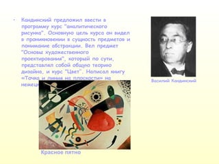 Кандинский предложил ввести в программу курс "аналитического рисунка". Основную цель курса он видел в проникновении в сущность предметов и понимание абстракции. Вел предмет "Основы художественного проектирования", который по сути, представлял собой общую теорию дизайна, и курс "Цвет ’’ . Написал книгу «Точка и линия на плоскости» на немецком языке. Василий Кандинский Красное пятно 