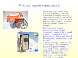 Что же такое упаковка? Всем известная фраза «по одежке встречают, по уму провожают» имеет к нашей теме самое прямое отношение. Ибо упаковка есть не что иное, как та самая одежка, которая многое должна сказать о товаре.  Еще лет десять назад словосочетание «дизайн упаковки» вызвало бы в нашей стране, по меньшей мере, недоумение. Зачем это нужно? Главное ведь содержание, а не форма! Упаковка товара - это то, что потенциальный покупатель видит в первую очередь. Зачастую именно красивая, эффектная, яркая упаковка служит определяющим фактором и мотивом для покупки товара среди подобных ему. 
