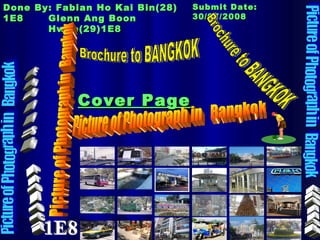 Cover Page Done By: Fabian Ho Kai Bin(28) 1E8 Glenn Ang Boon Hwee(29)1E8 Submit Date: 30/07/2008 Picture of Photograph in  Bangkok Picture of Photograph in  Bangkok Brochure to BANGKOK English English Picture of Photograph in  Bangkok Project 1E8 Picture of Photograph in  Bangkok Brochure to BANGKOK 