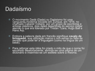 Dadaísmo O movimento Dadá (Dada) ou Dadaísmo foi uma vanguarda moderna iniciada em Zurique, em 1916, no chamado Cabaret Voltaire, por um grupo de escritores e artistas plásticos, dois deles desertores do serviço militar alemão e que era liderado por Tristan Tzara, Hugo Ball e Hans Arp. Embora a palavra dada em francês signifique  cavalo de brinquedo , sua utilização marca o  non-sense  ou falta de sentido que pode ter a linguagem (como na língua de um bebê). Para reforçar esta idéia foi criado o mito de que o nome foi escolhido aleatoriamente, abrindo-se uma página de um dicionário e inserindo-se um estilete sobre a mesma. 