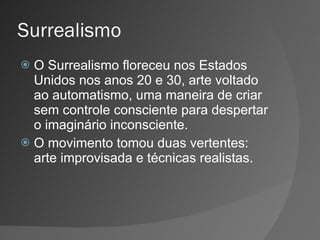 Surrealismo O Surrealismo floreceu nos Estados Unidos nos anos 20 e 30, arte voltado ao automatismo, uma maneira de criar sem controle consciente para despertar o imaginário inconsciente. O movimento tomou duas vertentes: arte improvisada e técnicas realistas. 