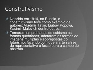 Construtivismo Nascido em 1914, na Russia, o construtivismo teve como exemplo de autores: Vladmir Tatlin, Liubov Popova, Kasimir Malevich dentre outros. Tomaram emprestadas do cubismo as formas quebradas, adotaram as formas de imagens múltiplas e sobrepostas do futurismo, fazendo com que a arte saísse do representativo e fosse para o campo do abstrato. 