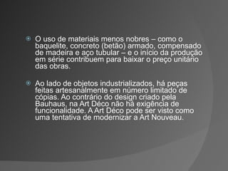 O uso de materiais menos nobres – como o baquelite, concreto (betão) armado, compensado de madeira e aço tubular – e o início da produção em série contribuem para baixar o preço unitário das obras. Ao lado de objetos industrializados, há peças feitas artesanalmente em número limitado de cópias. Ao contrário do design criado pela Bauhaus, na Art Déco não há exigência de funcionalidade. A Art Déco pode ser visto como uma tentativa de modernizar a Art Nouveau. 