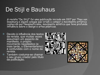 De Stijl e Bauhaus Devido à influência dos textos da revista, que muitas vezes assumiam um aspecto de manifesto, o próprio movimento neoplástico (e mais tarde, o Elementarismo) é confundido com o nome da revista.  Também costuma-se chamar o seu grupo criador pelo título da publicação. A revista "De Stijl" foi uma publicação iniciada em 1917 por Theo van Doesburg e alguns colegas que viriam a compor o movimento artístico conhecido por Neoplasticismo, movimento estético que teve profunda influência sobre o design e artes plásticas. 