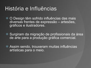 História e Influências O Design têm sofrido influências das mais diversas frentes de expressão – artesões, gráficos e ilustradores. Surgiram da migração de profissionais da área de arte para a produção gráfica comercial. Assim sendo, trouxeram muitas influências artísticas para o meio. 