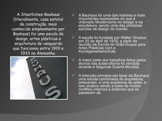 A Bauhaus foi uma das maiores e mais importantes expressões do que é chamado Modernismo no design e na arquitetura, sendo uma das primeiras escolas de design do mundo. A escola foi fundada por Walter Gropius em 25 de abril de 1919, a partir da reunião da Escola do Grão-Duque para Artes Plásticas com a Kunstgewerberschule. A maior parte dos trabalhos feitos pelos alunos nas aulas-oficina foi vendida durante a Segunda Guerra Mundial. A intenção primária era fazer da Bauhaus uma escola combinada de arquitetura, artesanato, e uma academia de artes, e isso acabou sendo a base de muitos conflitos internos e externos que se passaram ali. A Staatliches-Bauhaus (literalmente, casa estatal de construção, mais conhecida simplesmente por Bauhaus) foi uma escola de design, artes plásticas e arquitetura de vanguarda que funcionou entre 1919 e 1933 na Alemanha. 