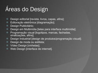 Áreas do Design Design editorial [revista, livros, capas, afins]; Editoração eletrônica [diagramação]; Design Publicitário; Design em Multimídia [telas para interface multimídia]; Programação visual [logotipos, marcas, fachadas, sinalizações, afins]; Design Industrial [design de produtos/programação visual]; Design de moda ou estilista; Vídeo Design [vinhetas]; Web Design [interface de internet]. 