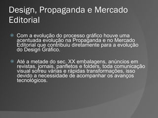 Design, Propaganda e Mercado Editorial Com a evolução do processo gráfico houve uma acentuada evolução na Propaganda e no Mercado Editorial que contribuiu diretamente para a evolução do Design Gráfico. Até a metade do sec. XX embalagens, anúncios em revistas, jornais, panfletos e folders, toda comunicação visual sofreu várias e rápidas transformações, isso devido a necessidade de acompanhar os avanços tecnológicos. 