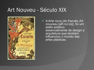 Art Nouveu - Século XIX A Arte nova (do francês  Art nouveau  [aR.nu'vo]), foi um estilo estético essencialmente de design e arquitetura que também influenciou o mundo das artes plásticas. 