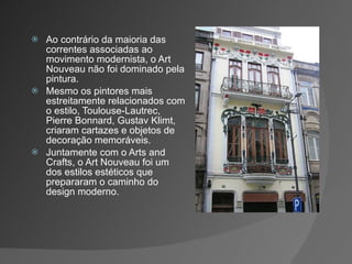 Ao contrário da maioria das correntes associadas ao movimento modernista, o Art Nouveau não foi dominado pela pintura. Mesmo os pintores mais estreitamente relacionados com o estilo, Toulouse-Lautrec, Pierre Bonnard, Gustav Klimt, criaram cartazes e objetos de decoração memoráveis. Juntamente com o Arts and Crafts, o Art Nouveau foi um dos estilos estéticos que prepararam o caminho do design moderno. 