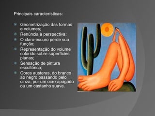 Principais características: Geometrização das formas e volumes; Renúncia à perspectiva; O claro-escuro perde sua função; Representação do volume colorido sobre superfícies planas; Sensação de pintura escultórica; Cores austeras, do branco ao negro passando pelo cinza, por um ocre apagado ou um castanho suave. 
