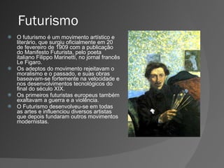 Futurismo O futurismo é um movimento artístico e literário, que surgiu oficialmente em 20 de fevereiro de 1909 com a publicação do Manifesto Futurista, pelo poeta italiano Filippo Marinetti, no jornal francês Le Figaro.  Os adeptos do movimento rejeitavam o moralismo e o passado, e suas obras baseavam-se fortemente na velocidade e nos desenvolvimentos tecnológicos do final do século XIX. Os primeiros futuristas europeus também exaltavam a guerra e a violência.  O Futurismo desenvolveu-se em todas as artes e influenciou diversos artistas que depois fundaram outros movimentos modernistas. 