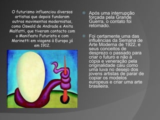 Após uma interrupção forçada pela Grande Guerra, o contato foi retomado. Foi certamente uma das influências da Semana de Arte Moderna de 1922, e seus conceitos de desprezo o passado para criar o futuro e não à cópia e veneração pela originalidade caiu como uma luva no desejo dos jovens artistas de parar de copiar os modelos europeus e criar uma arte brasileira. O futurismo influenciou diversos artistas que depois fundaram outros movimentos modernistas, como Oswald de Andrade e Anita Malfatti, que tiveram contacto com o Manifesto Futurista e com Marinetti em viagens à Europa já em 1912. 